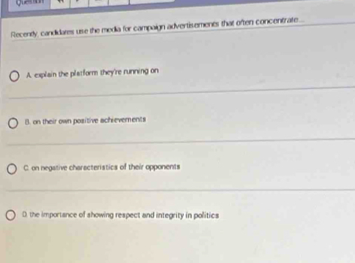 guestion
Recently, candidates use the media for campaign advertisements that often concentrate...
A. explain the platform they're running on
_
B. on their own positive achievements
_
C. on negative charecteristics of their opponents
_
D. the importance of showing respect and integrity in politics