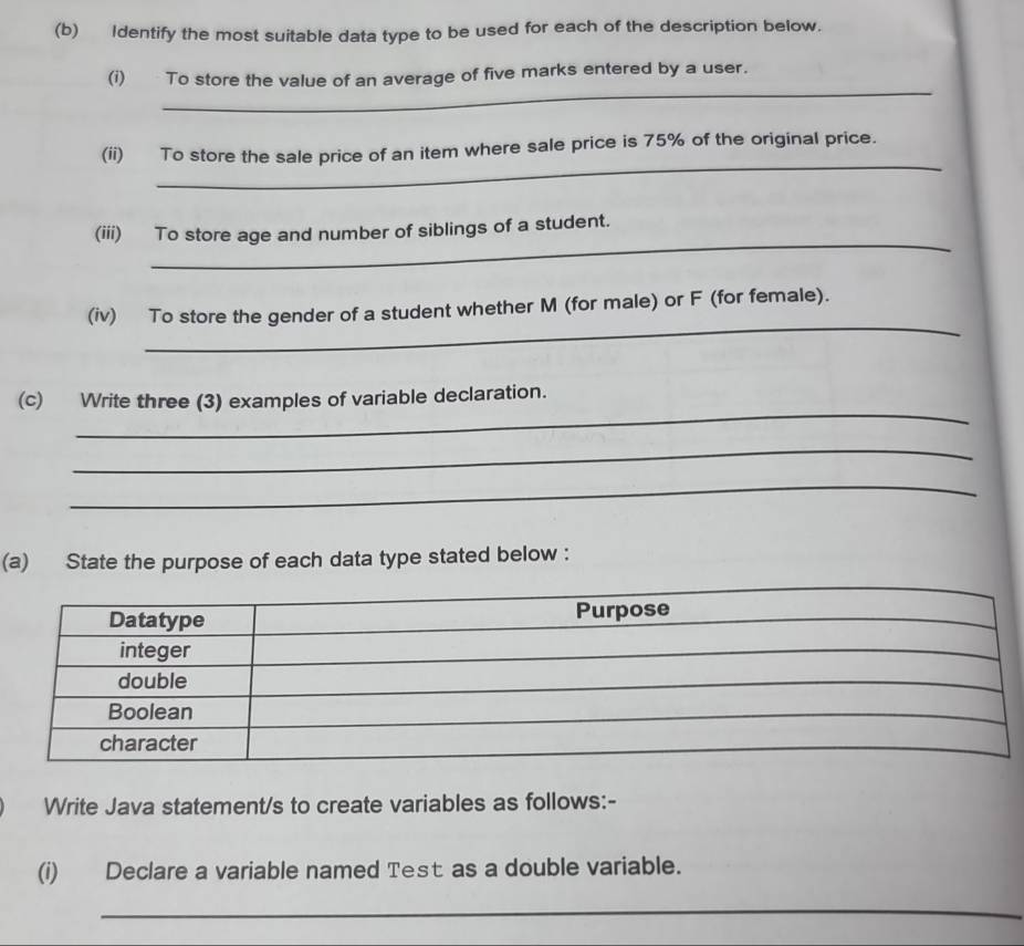 Identify the most suitable data type to be used for each of the description below. 
_ 
(i) To store the value of an average of five marks entered by a user. 
_ 
(ii) To store the sale price of an item where sale price is 75% of the original price. 
_ 
(iii) To store age and number of siblings of a student. 
_ 
(iv) To store the gender of a student whether M (for male) or F (for female). 
_ 
(c) Write three (3) examples of variable declaration. 
_ 
_ 
(a) State the purpose of each data type stated below : 
Write Java statement/s to create variables as follows:- 
(i) Declare a variable named Test as a double variable. 
_