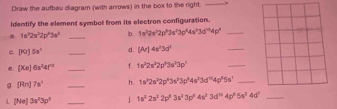 Draw the aufbau diagram (with arrows) in the box to the right. 
ldentify the element symbol from its electron configuration. 
a. 1s^22s^22p^63s^2 _b. 1s^22s^22p^63s^23p^64s^23d^(10)4p^4 _ 
C. [Kr]5s^1 _d. [Ar]4s^23d^2
_ 
e. [Xe]6s^24f^(10) _f. 1s^22s^22p^63s^23p^1
_ 
g. [Rn]7s^1
_ 
h. 1s^22s^22p^63s^23p^64s^23d^(10)4p^65s^1 _ 
i. [Ne]3s^23p^5 _j. 1s^22s^22p^63s^23p^64s^23d^(10)4p^65s^24d^7 _