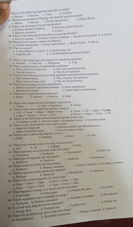 Which of the following organisms reproduce sexually?
a. Humans b. Bacteria c. Yeast
26. Which process produces offspring with identical genetic material? d. Amoeba
27. What is the advantage of sexual reproduction? c. Sexual reproduction d. Binary fission
a. Mitosis b. Meiosis
e. Requires one parent b. Increases genetic diversity
a. Produces identical offspring d. Is faster
28. Which of the following best describes asexual reproduction?
a. Involves gametes b. Produces identical offspring c. Requires two parents d. Is slower
29. Which process ensures variation in offspring?
a. Asexual reproduction b. Sexual reproduction e. Binary fission d. Mitosis
30. What is a zygote? a. A cell produced by meiosis b. A fertilized egg cell
c. A gamete cell d. A cell dividing through binary fission
31. Which of the following is an example of a unicellular organism? d. Frog
a. Amoeba b. Oak Tree c. Mushroom
32. What is a characteristic of multicellular organisms?
b. They have specialized cells
c. They do not grow a. They consist of a single cel d. They do not reproduce
33. Which of the following is true for both unicellular and multicellular organisms?
a. They contain tissues b. They can grow and reproduce
c. They consist of many cells
34. What is an advantage of being multicellular? d. They do not need energy
a. Ability to perform specialized functions b. Faster reproduction
e. Requires less energy d. Cannot adapt to environments
35. What kind of organisms are prokaryotes? b. Animals c. Bacteria d. Fungi
a. Plants
36. What is the simplest level of biological organization? b. Cell c. Population d. System
a. Tissue
37. Which is the correct order from smallest to largest? b. Tissue → Cell → Organ → System
a. Cell → Tissue → Organ → Organ System
c. Organ → System → Tissue → Cell
38. Which of the following systems transports nutrients in the body? d. System → Organ → Tissue → Cell
a. Circulatory system b. Nervous system c. Respiratory system d. Excretory system
39. What is a key characteristic of an organ system?
e. Made of identical tissues b. Performs multiple specialized functions
a. Made of a single cell d. Does not require energy
40. Which organ is part of the digestive system? d. Lung
a. Heart b. Stomach c. Kidney
41. What is the primary source of energy in a food chain? c. Sunlight d. Water
a. Soil b. Air
42. What organisms are at the base of the food chain? d. Herbivores
a. Consumers b. Producers c. Decomposers
43. What type of organism eats only plants? b. Carnivore c. Omnivore d. Decomposer
a. Herbivore
44. Which trophic level has the least energy?
45. Which organism breaks down dead material? b. Primary consumers e. Tertiary consumers d. Secondary consumers
a. Producers
46. What is the correct sequence in a food chain? b. Herbivore c. Decomposer d. Omnávore
a. Producer
c. Grass → Tiger → Deer a. Grass → Deer → Tiger b. Deer → Grass → Tiger
d. It doables
47. What happens to energy as it moves up the food chain? d. Tiger → Grass → Deer
48. Which organisms convert sunlight to energy? b. It decreases c. It remains the same
a. It increases
49. In a food web, what do arrows represent? b. Primary consumers c. Secondary consumers d. Decomposers
a. Producers
a. Energy flow d. Habitat size
50. What role do herbivores play in the food chain? b. Predator size c. Trophic Ievel
a. Decomposers b. Secondary consumers c. Primary consumers d. Producers