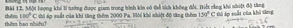 không bị bạt rả? 
Bài 12. Một lượng khí lí tưởng được giam trong bình kín có thể tích không đổi. Biết rằng khi nhiệt độ tăng 
thêm 100°C thì áp suất của khí tăng thêm 2000 Pa. Hỏi khỉ nhiệt độ tăng thêm 150°C thì áp suất của khí tăng 
thêm bao nhiêu?
