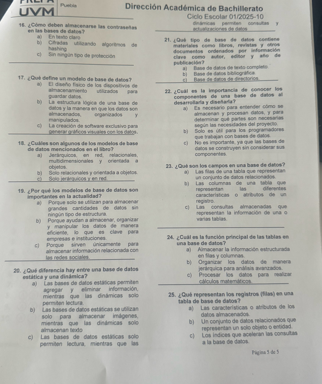 Puebla Dirección Académica de Bachillerato
UVM
Ciclo Escolar 01/2025-10
dinámicas permiten consultas y
16. ¿Cómo deben almacenarse las contraseñas actualizaciones de datos
en las bases de datos?
a) En texto claro
21. ¿Qué tipo de base de datos contiene
b) Cifradas utilizando algoritmos de materiales como libros, revistas y otros
hashing
c) Sin ningún tipo de protección documentos ordenados por información
clave como autor, editor y año de
publicación?
a) Base de datos de texto completo.
b) Base de datos bibliográfica.
17. ¿Qué define un modelo de base de datos? c) Base de datos de directorios
a) El diseño físico de los dispositivos de
almacenamiento utilizados para 22. ¿Cuál es la importancia de conocer los
guardar datos. componentes de una base de datos al
b) La estructura lógica de una base de desarrollarla y diseñarla?
datos y la manera en que los datos son a) Es necesario para entender cómo se
almacenados, organizados y almacenan y procesan datos, y para
manipulados.
determinar qué partes son necesarias
c) La creación de software exclusivo para según las necesidades del proyecto.
generar gráficos visuales con los datos. b) Solo es útil para los programadores
que trabajan con bases de datos.
18. ¿Cuáles son algunos de los modelos de base c) No es importante, ya que las bases de
de datos mencionados en el libro? datos se construyen sin considerar sus
a) Jerárquicos, en red, relacionales, componentes.
multidimensionales y orientada a
objetos. 23. ¿Qué son los campos en una base de datos?
b) Solo relacionales y orientada a objetos. a) Las filas de una tabla que representan
c) Solo jerárquicos y en red. un conjunto de datos relacionados.
b) Las columnas de una tabla que
19. ¿Por qué los modelos de base de datos son representan las diferentes
importantes en la actualidad? características o atributos de un
a) Porque solo se utilizan para almacenar registro.
grandes cantidades de datos sin c) Las consultas almacenadas que
ningún tipo de estructura. representan la información de una o
b) Porque ayudan a almacenar, organizar varias tablas.
y manipular los datos de manera
eficiente, lo que es clave para
empresas e instituciones. 24. ¿Cuál es la función principal de las tablas en
c) Porque sirven únicamente para una base de datos?
almacenar información relacionada con a) Almacenar la información estructurada
las redes sociales. en filas y columnas.
b) Organizar los datos de manera
20. ¿Qué diferencia hay entre una base de datos jerárquica para análisis avanzados.
estática y una dinámica? c) Procesar los datos para realizar
a) Las bases de datos estáticas permiten cálculos matemáticos.
agregar y eliminar información,
mientras que las dinámicas solo 25. ¿Qué representan los registros (filas) en una
permiten lectura. tabla de base de datos?
b) Las bases de datos estáticas se utilizan a) Las características o atributos de los
solo para almacenar imágenes, datos almacenados.
mientras que las dinámicas solo b) Un conjunto de datos relacionados que
almacenan texto representan un solo objeto o entidad.
c) Las bases de datos estáticas solo c) Los índices que aceleran las consultas
permiten lectura, mientras que las a la base de datos.
Página 5 de 5