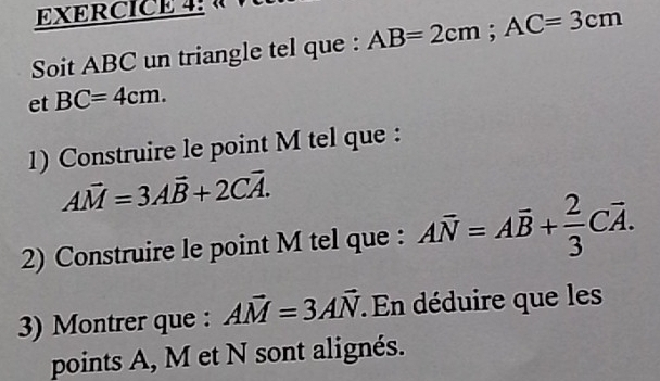 Soit ABC un triangle tel que : AB=2cm; AC=3cm
et BC=4cm. 
1) Construire le point M tel que :
Avector M=3Avector B+2Cvector A. 
2) Construire le point M tel que : Aoverline N=Aoverline B+ 2/3 Coverline A. 
3) Montrer que : Avector M=3Avector N : En déduire que les 
points A, M et N sont alignés.