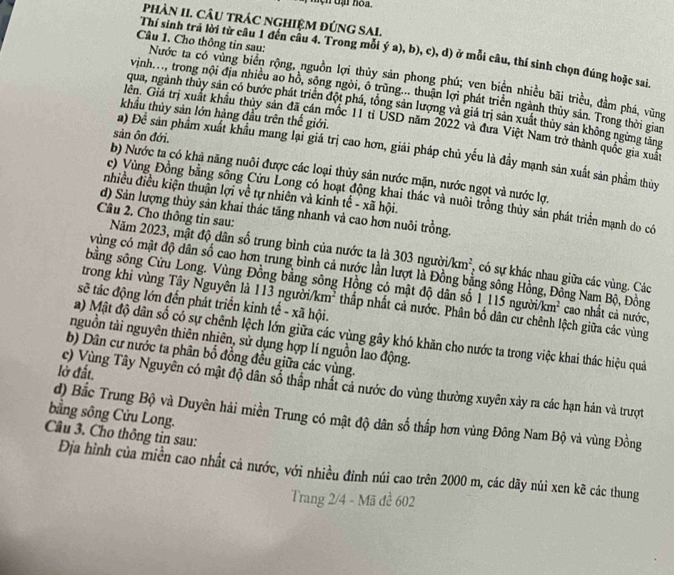 mện đại hoa.
PhÀN II. CÂU TRÁC NGHIỆM ĐÚNG SAI.
Câu 1. Cho thông tin sau:
Thí sinh tra lời từ câu 1 đến câu 4. Trong mỗi ý a), b), c), d) ở mỗi câu, thí sinh chọn đúng hoặc sai.
Nước ta có vùng biển rộng, nguồn lợi thủy sản phong phú; ven biển nhiều bãi triều, đầm phá, vũng
vịnh. ., trong nội địa nhiều ao hồ, sông ngòi, ô trùng... thuận lợi phát triển ngành thủy sản. Trong thời gian
qua, ngành thủy sản có bước phát triển đột phá, tổng sản lượng và giá trị sản xuất thủy sản không ngừng tăng
khẩầu thủy sản lớn hàng đầu trên thế giới.
Giên. Giá trị xuất khẩu thủy sản đã cán mốc 11 tỉ USD năm 2022 và đưa Việt Nam trở thành quốc gia xuấ
sản ôn đới.
a) Để sản phẩm xuất khẩu mang lại giá trị cao hơn, giải pháp chủ yếu là đầy mạnh sản xuất sản phẩm thủy
b) Nước ta có khả năng nuôi được các loại thủy sản nước mặn, nước ngọt và nước lợ.
nhiều điều kiện thuận lợi về tự nhiên và kinh tế - xã hội.
c) Vùng Đồng bằng sống Cửu Long có hoạt động khai thác và nuôi trồng thủy sản phát triển mạnh do có
d) Sản lượng thủy sản khai thác tăng nhanh và cao hơn nuôi trồng.
Câu 2. Cho thông tin sau:
Năm 2023, mật độ dân số trung bình của nước ta là 303 người /km^2 , có sự khác nhau giữa các vùng. Các
vùng có mật độ dân số cao hơn trung bình cả nước lần lượt là Đồng bằng sông Hồng, Đồng Nam Bộ, Đồng
bằng sông Cửu Long. Vùng Đồng bằng sông Hồng có mật độ dân số 1 115 người/km²  cao nhất cả nước,
sẽ tác động lớn đến phát triển kinh tế - xã hội.
trong khi vùng Tây Nguyên là 113 người/ki n^2 thấp nhất cả nước. Phân bố dân cư chênh lệch giữa các vùng
a) Mật độ dân số có sự chênh lệch lớn giữa các vùng gây khó khăn cho nước ta trong việc khai thác hiệu quả
nguồn tài nguyên thiên nhiên, sử dụng hợp lí nguồn lao động.
b) Dân cư nước ta phân bố đồng đều giữa các vùng.
lở đất.
c) Vùng Tây Nguyên có mật độ dân số thấp nhất cả nước do vùng thường xuyên xảy ra các hạn hán và trượt
bằng sông Cửu Long. d) Bắc Trung Bộ và Duyên hải miền Trung có mật độ dân số thấp hơn vùng Đông Nam Bộ và vùng Đồng
Câu 3. Cho thông tin sau:
Địa hình của miền cao nhất cả nước, với nhiều đinh núi cao trên 2000 m, các dãy núi xen kẽ các thung
Trang 2/4 - Mã đề 602