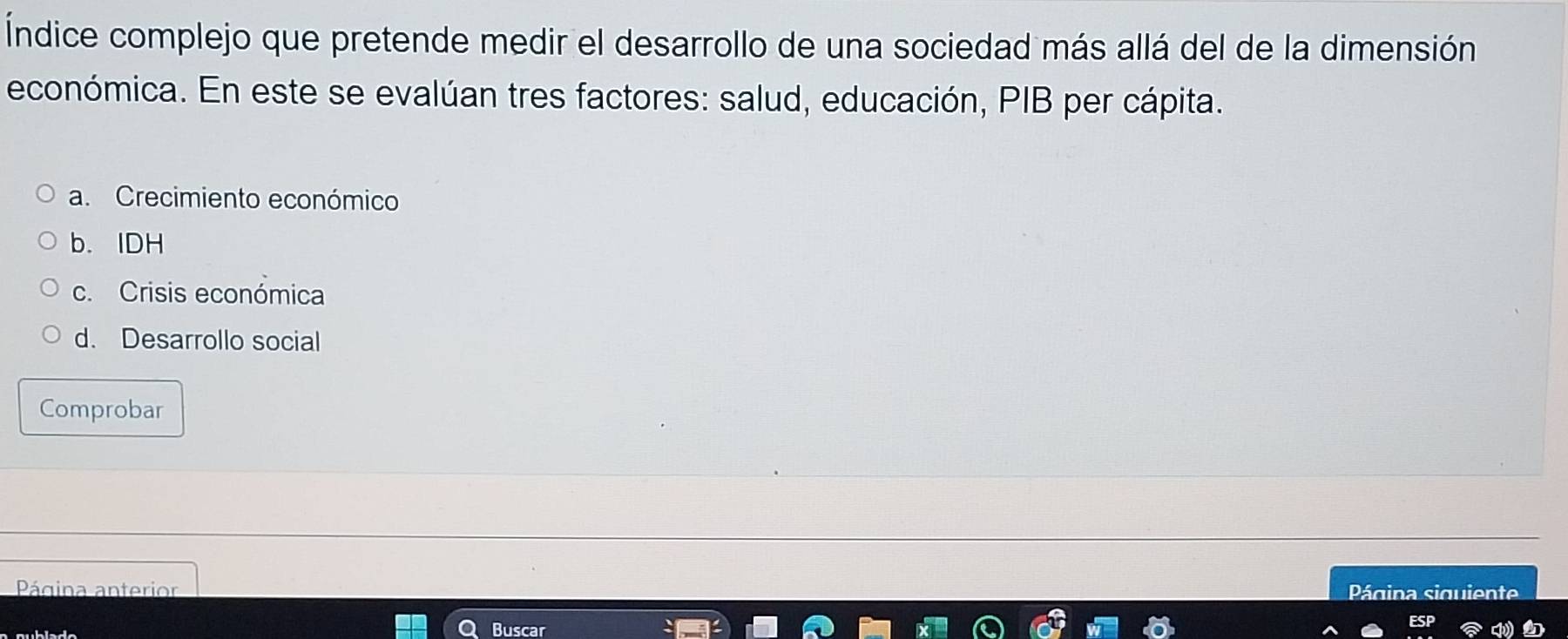 Índice complejo que pretende medir el desarrollo de una sociedad más allá del de la dimensión
económica. En este se evalúan tres factores: salud, educación, PIB per cápita.
a. Crecimiento económico
b. IDH
c. Crisis económica
d. Desarrollo social
Comprobar
Página anterior
Página siquiente
Buscar