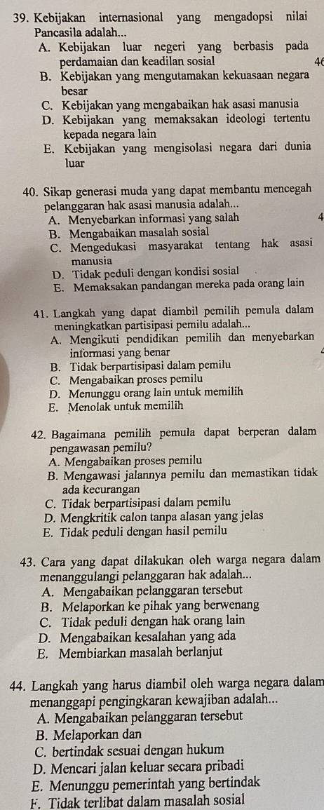 Kebijakan internasional yang mengadopsi nilai
Pancasila adalah...
A. Kebijakan luar negeri yang berbasis pada
perdamaian dan keadilan sosial 46
B. Kebijakan yang mengutamakan kekuasaan negara
besar
C. Kebijakan yang mengabaikan hak asasi manusia
D. Kebijakan yang memaksakan ideologi tertentu
kepada negara lain
E. Kebijakan yang mengisolasi negara dari dunia
luar
40. Sikap generasi muda yang dapat membantu mencegah
pelanggaran hak asasi manusia adalah...
A. Menyebarkan informasi yang salah 4
B. Mengabaikan masalah sosial
C. Mengedukasi masyarakat tentang hak asasi
manusia
D. Tidak peduli dengan kondisi sosial
E. Memaksakan pandangan mereka pada orang lain
41. Langkah yang dapat diambil pemilih pemula dalam
meningkatkan partisipasi pemilu adalah...
A. Mengikuti pendidikan pemilih dan menyebarkan
informasi yang benar
B. Tidak berpartisipasi dalam pemilu
C. Mengabaikan proses pemilu
D. Menunggu orang lain untuk memilih
E. Menolak untuk memilih
42. Bagaimana pemilih pemula dapat berperan dalam
pengawasan pemilu?
A. Mengabaikan proses pemilu
B. Mengawasi jalannya pemilu dan memastikan tidak
ada kecurangan
C. Tidak berpartisipasi dalam pemilu
D. Mengkritik calon tanpa alasan yang jelas
E. Tidak peduli dengan hasil pemilu
43. Cara yang dapat dilakukan oleh warga negara dalam
menanggulangi pelanggaran hak adalah...
A. Mengabaikan pelanggaran tersebut
B. Melaporkan ke pihak yang berwenang
C. Tidak peduli dengan hak orang lain
D. Mengabaikan kesalahan yang ada
E. Membiarkan masalah berlanjut
44. Langkah yang harus diambil oleh warga negara dalam
menanggapi pengingkaran kewajiban adalah...
A. Mengabaikan pelanggaran tersebut
B. Melaporkan dan
C. bertindak sesuai dengan hukum
D. Mencari jalan keluar secara pribadi
E. Menunggu pemerintah yang bertindak
F. Tidak terlibat dalam masalah sosial