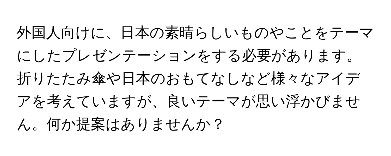 外国人向けに、日本の素晴らしいものやことをテーマにしたプレゼンテーションをする必要があります。折りたたみ傘や日本のおもてなしなど様々なアイデアを考えていますが、良いテーマが思い浮かびません。何か提案はありませんか？