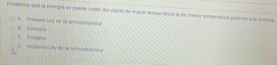 Establece que la energia se puede ceder del objeto de mayor temperatura al de menor temperatura pero no a la Inversa
A. Primera Ley de la termodinámica
B. Entropia
C Entalpía
D Segunda Ley de la termodinámica