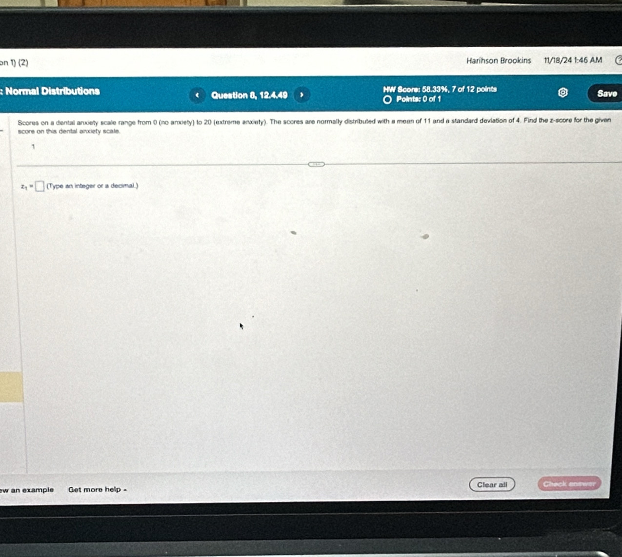 on 1) (2) Harihson Brookins 11/18/24 1:46 AM 
: Normal Distributions HW Score: 58.33%, 7 of 12 points Save 
Question 8, 12.4.49 Points: 0 of 1 
Scores on a dental anxiety scale range from 0 (no anxiety) to 20 (extreme anxiety). The scores are normally distributed with a mean of 11 and a standard deviation of 4. Find the z-score for the given 
score on this dental anxiety scale. 
1
z_1=□ (Type an integer or a decimal.) 
w an example Get more help - Clear all heck answe
