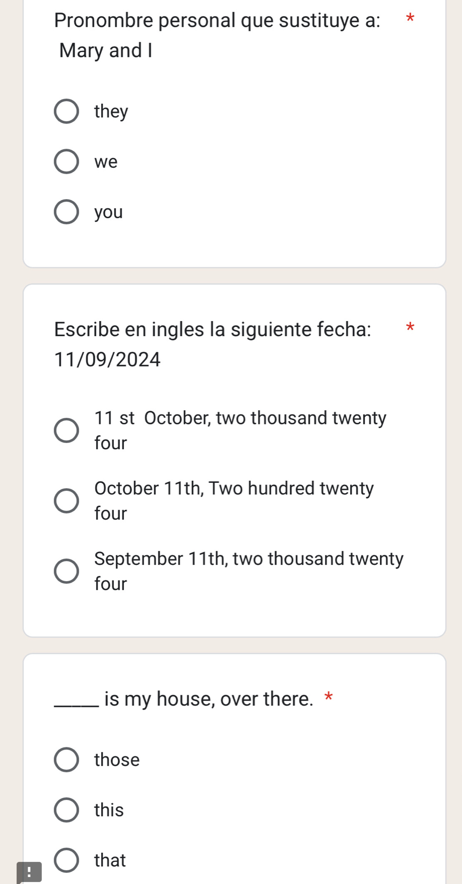 Pronombre personal que sustituye a: *£*
Mary and I
they
we
you
Escribe en ingles la siguiente fecha: ₹*
11/09/2024
11 st October, two thousand twenty
four
October 11th, Two hundred twenty
four
September 11th, two thousand twenty
four
_is my house, over there. *
those
this
that
!