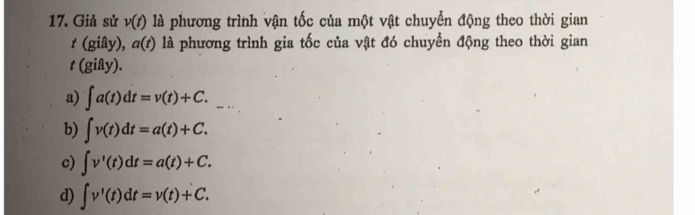 Giả sử v(t) là phương trình vận tốc của một vật chuyển động theo thời gian
t (giây), a(t) là phương trình gia tốc của vật đó chuyển động theo thời gian
t (giây).
a) ∈t a(t)dt=v(t)+C.
b) ∈t v(t)dt=a(t)+C.
c) ∈t v'(t)dt=a(t)+C.
d) ∈t v'(t)dt=v(t)+C.