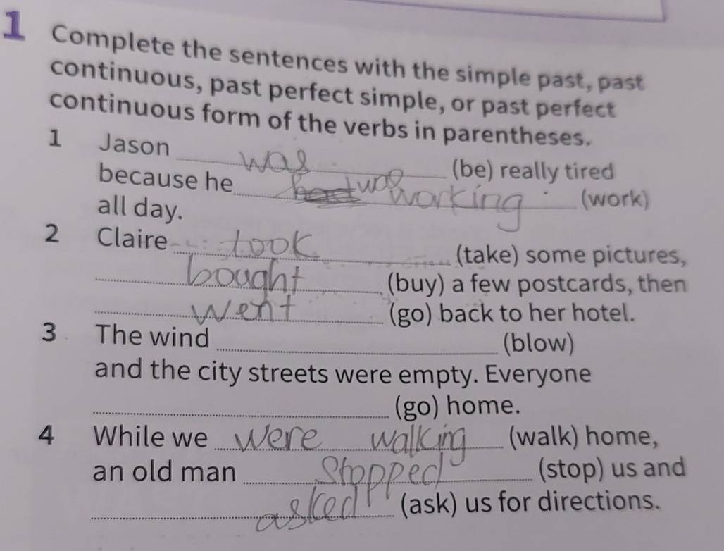 Complete the sentences with the simple past, past 
continuous, past perfect simple, or past perfect 
_ 
continuous form of the verbs in parentheses. 
1 Jason 
_ 
because he 
(be) really tired 
all day. 
(work) 
2 Claire 
_(take) some pictures, 
_(buy) a few postcards, then 
_(go) back to her hotel. 
3 The wind 
_(blow) 
and the city streets were empty. Everyone 
_(go) home. 
4 While we _(walk) home, 
an old man _(stop) us and 
_(ask) us for directions.