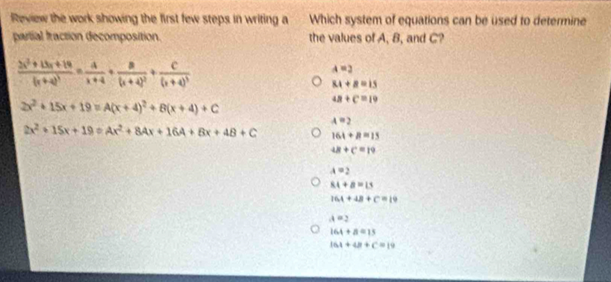 Review the work showing the first few steps in writing a Which system of equations can be used to determine
partial fraction decomposition. the values of A, B, and C?
frac 2x^2+13x+14(x+4)^3= 4/x+4 +frac 8(x+4)^2+frac C(x+4)^3
a=2
8.1+8=15
2x^2+15x+19=A(x+4)^2+B(x+4)+C
4B+C=19
A=2
2x^2+15x+19=Ax^2+8Ax+16A+8x+4B+C
164+8=15
4B+C=19
A=2
84+8=15
16A+4B+C=19
A=2
164+8=15
161+48+C=19