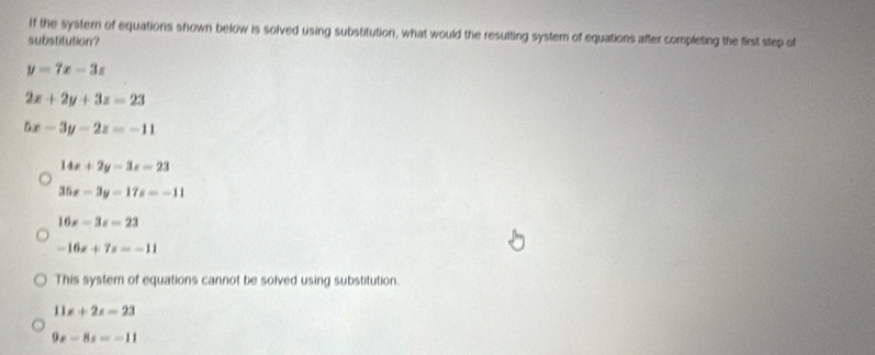 If the systern of equations shown below is solved using substitution, what would the resulting system of equations after completing the first step of
substitution?
y=7x-3z
2x+2y+3z=23
5x-3y-2z=-11
14x+2y-3z=23
35x-3y-17z=-11
16x-3x=23
-16x+7x=-11
This system of equations cannot be solved using substitution.
11x+2x=23
9x-8s=-11