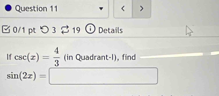 < > 
0/1 pt つ 3 19 ) Details 
If csc (x)= 4/3 (inQuadrant-l) , find
sin (2x)=□