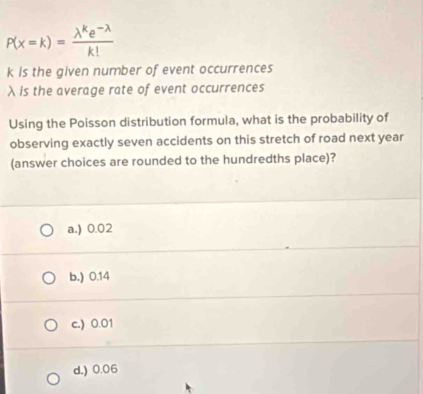 P(x=k)= (lambda^ke^(-lambda))/k! 
k is the given number of event occurrences
λ is the average rate of event occurrences
Using the Poisson distribution formula, what is the probability of
observing exactly seven accidents on this stretch of road next year
(answer choices are rounded to the hundredths place)?
a.) 0.02
b.) 0.14
c.) 0.01
d.) 0.06