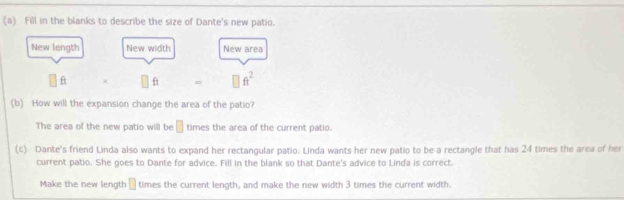 Fill in the blanks to describe the size of Dante's new patio. 
New length New width New area
□ f f =□ ft^2
(b) How will the expansion change the area of the patio? 
The area of the new patio will be □ times the area of the current patio. 
(c) Dante's friend Linda also wants to expand her rectangular patio. Linda wants her new patio to be a rectangle that has 24 times the area of her 
current patio. She goes to Dante for advice. Fill in the blank so that Dante's advice to Linda is correct. 
Make the new length □ times the current length, and make the new width 3 times the current width.