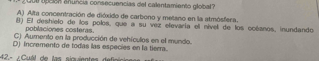 ¿Que opción enuncia consecuencias del calentamiento global?
A) Alta concentración de dióxido de carbono y metano en la atmósfera.
B) El deshielo de los polos, que a su vez elevaría el nivel de los océanos, inundando
poblaciones costeras.
C) Aumento en la producción de vehículos en el mundo.
D) Incremento de todas las especies en Ia tierra.
42.- / Cuál de las siguientes definic