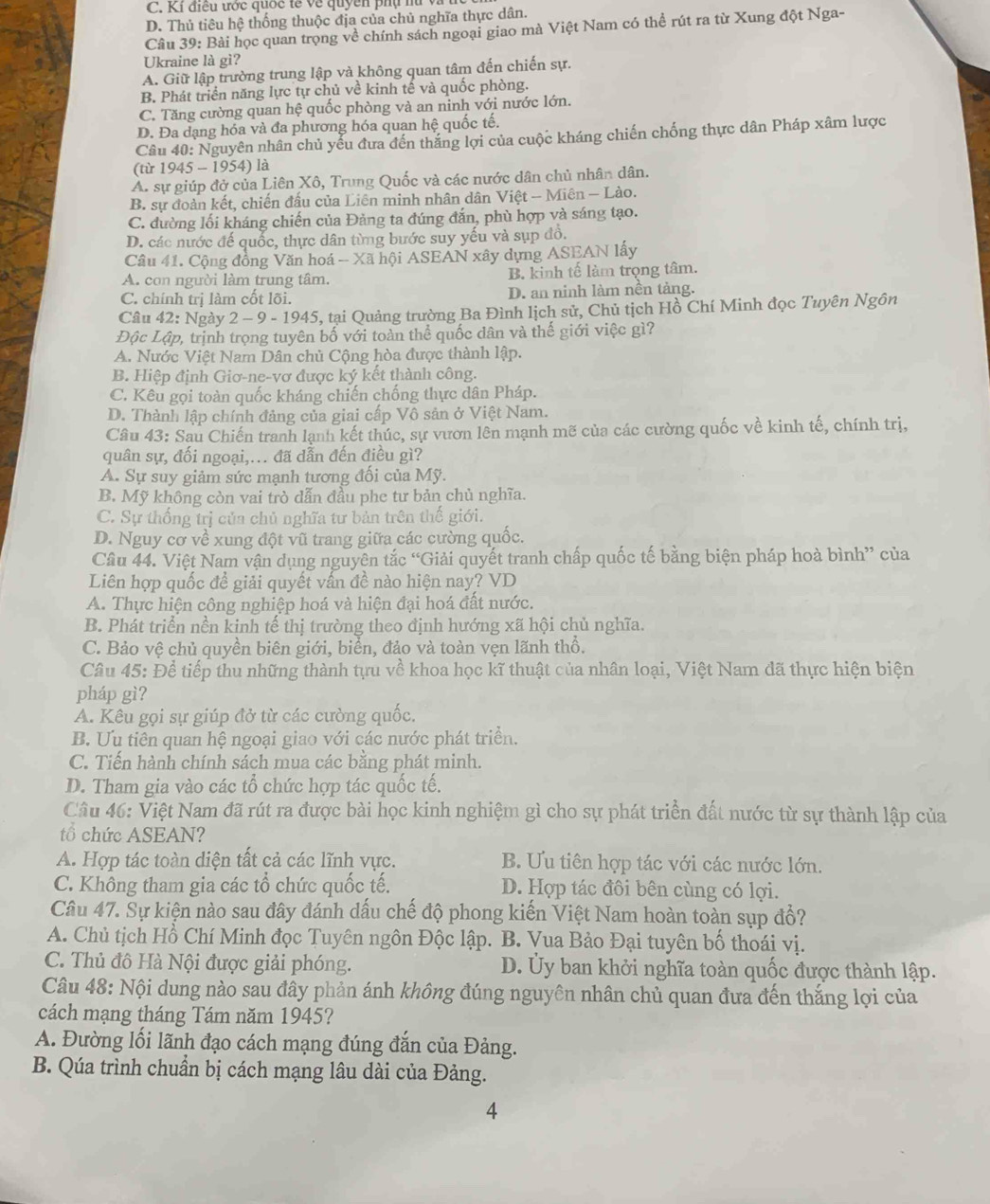 C. Kỉ điều ước quốc tế về quyền phụ nữ v
D. Thủ tiêu hệ thống thuộc địa của chủ nghĩa thực dân.
Câu 39: Bài học quan trọng về chính sách ngoại giao mà Việt Nam có thể rút ra từ Xung đột Nga-
Ukraine là gì?
A. Giữ lập trường trung lập và không quan tâm đến chiến sự.
B. Phát triển năng lực tự chủ về kinh tế và quốc phòng.
C. Tăng cường quan hệ quốc phòng và an ninh với nước lớn.
D. Đa dạng hóa và đa phương hóa quan hệ quốc tế.
Câu 40: Nguyên nhân chủ yếu đưa đến thắng lợi của cuộc kháng chiến chống thực dân Pháp xâm lược
(từ 1945 - 1954) là
A. sự giúp đở của Liên Xô, Trung Quốc và các nước dân chủ nhân dân.
B. sự đoàn kết, chiến đấu của Liên minh nhân dân Việt - Miên - Lào.
C. đường lối kháng chiến của Đảng ta đúng đắn, phù hợp và sáng tạo.
D. các nước đế quốc, thực dân từng bước suy yếu và sụp đồ.
Câu 41. Cộng đồng Văn hoá - Xã hội ASEAN xây dựng ASEAN lấy
A. con người làm trung tâm. B. kinh tế làm trọng tâm.
C. chính trị làm cốt lõi. D. an ninh làm nền tảng.
Câu 42: Ngày 2 - 9 - 1945, tại Quảng trường Ba Đình lịch sử, Chủ tịch Hồ Chí Minh đọc Tuyên Ngôn
Độc Lập, trịnh trọng tuyên bố với toàn thể quốc dân và thế giới việc gì?
A. Nước Việt Nam Dân chủ Cộng hòa được thành lập.
B. Hiệp định Giơ-ne-vơ được ký kết thành công.
C. Kêu gọi toàn quốc kháng chiến chống thực dân Pháp.
D. Thành lập chính đảng của giai cấp Vô sản ở Việt Nam.
Câu 43: Sau Chiến tranh lạnh kết thúc, sự vươn lên mạnh mẽ của các cường quốc về kinh tế, chính trị,
quân sự, đối ngoại,... đã dẫn đến điều gì?
A. Sự suy giảm sức mạnh tương đối của Mỹ.
B. Mỹ không còn vai trò dẫn đầu phe tư bản chủ nghĩa.
C. Sự thống trị của chủ nghĩa tư bản trên thế giới.
D. Nguy cơ về xung đột vũ trang giữa các cường quốc.
Câu 44. Việt Nam vận dụng nguyên tắc “Giải quyết tranh chấp quốc tế bằng biện pháp hoà bình” của
Liên hợp quốc đề giải quyết vấn đề nào hiện nay? VD
A. Thực hiện công nghiệp hoá và hiện đại hoá đất nước.
B. Phát triển nền kinh tế thị trường theo định hướng xã hội chủ nghĩa.
C. Bảo vệ chủ quyền biên giới, biển, đảo và toàn vẹn lãnh thổ.
Câu 45: Để tiếp thu những thành tựu về khoa học kĩ thuật của nhân loại, Việt Nam đã thực hiện biện
pháp gì?
A. Kêu gọi sự giúp đở từ các cường quốc.
B. Ưu tiên quan hệ ngoại giao với các nước phát triển.
C. Tiến hành chính sách mua các bằng phát minh.
D. Tham gia vào các tổ chức hợp tác quốc tế.
Câu 46: Việt Nam đã rút ra được bài học kinh nghiệm gì cho sự phát triển đất nước từ sự thành lập của
tổ chức ASEAN?
A. Hợp tác toàn diện tất cả các lĩnh vực. B. Ưu tiên hợp tác với các nước lớn.
C. Không tham gia các tổ chức quốc tế. D. Hợp tác đôi bên cùng có lợi.
Câu 47. Sự kiện nào sau đây đánh dấu chế độ phong kiến Việt Nam hoàn toàn sụp đổ?
A. Chủ tịch Hồ Chí Minh đọc Tuyên ngôn Độc lập. B. Vua Bảo Đại tuyên bố thoái vị.
C. Thủ đô Hà Nội được giải phóng. D. Ủy ban khởi nghĩa toàn quốc được thành lập.
Câu 48: Nội dung nào sau đây phản ánh không đúng nguyên nhân chủ quan đưa đến thắng lợi của
cách mạng tháng Tám năm 1945?
A. Đường lối lãnh đạo cách mạng đúng đắn của Đảng.
B. Qúa trình chuẩn bị cách mạng lâu dài của Đảng.
4