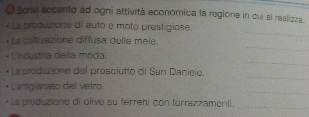 Scrivi accanto ad ogni attività economica la regione in cui si realizza. 
_ 
La produzione di auto e moto prestigiose. 
_ 
La coltivazione diffusa delle mele. 
_ 
Cindustría della moda. 
_ 
La produzione del prosciutto di San Daniele. 
_ 
Lartigianato del vetro. 
La produzione di olive su terreni con terrazzamenti._