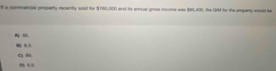 lf a commercial property recently sold for $760,000 and its annual gross income was $85,400, the GIM for the property would be
A) 65 、
B) 0.5.
C) 09.
D) 8.9.