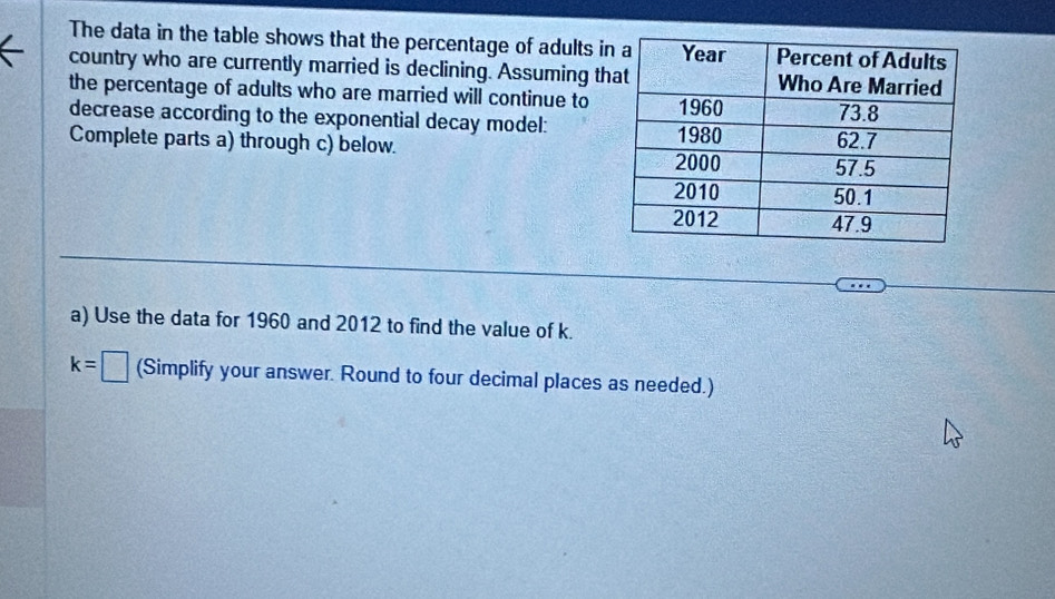 The data in the table shows that the percentage of adults i 
a country who are currently married is declining. Assuming th 
the percentage of adults who are married will continue to 
decrease according to the exponential decay model: 
Complete parts a) through c) below. 
a) Use the data for 1960 and 2012 to find the value of k.
k=□ (Simplify your answer. Round to four decimal places as needed.)