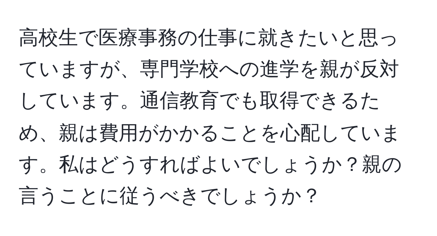 高校生で医療事務の仕事に就きたいと思っていますが、専門学校への進学を親が反対しています。通信教育でも取得できるため、親は費用がかかることを心配しています。私はどうすればよいでしょうか？親の言うことに従うべきでしょうか？