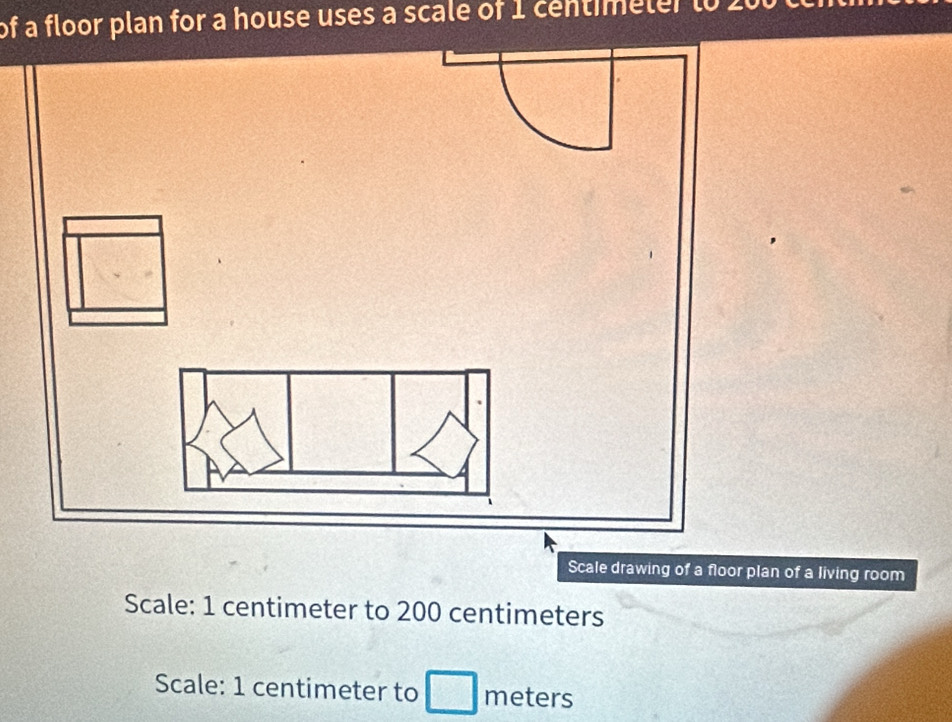 of a floor plan for a house uses a scale of 1 centimeler t0 2 
Scale drawing of a floor plan of a living room 
Scale: 1 centimeter to 200 centimeters
Scale: 1 centimeter to meters