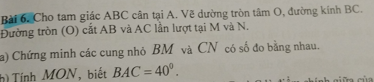 Cho tam giác ABC cân tại A. Vẽ dường tròn tâm O, đường kính BC. 
Đường tròn (O) cắt AB và AC lần lượt tại M và N. 
a) Chứng minh các cung nhỏ BM và CN có số đo bằng nhau. 
h Tính MON, biết BAC=40^0. 
inh giữa của