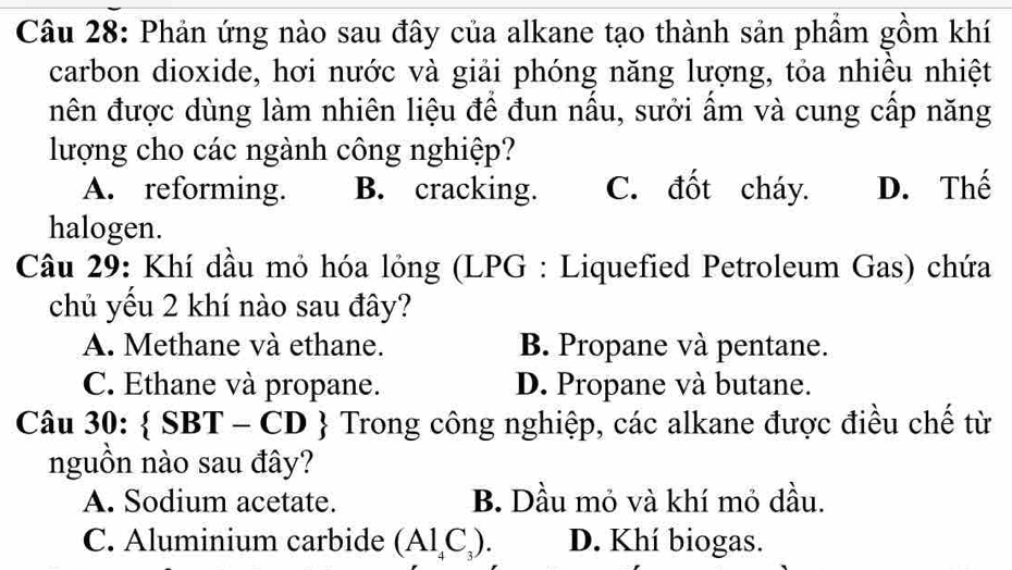 Phản ứng nào sau đây của alkane tạo thành sản phẩm gồm khí
carbon dioxide, hơi nước và giải phóng năng lượng, tỏa nhiều nhiệt
nên được dùng làm nhiên liệu để đun nấu, sưởi ẩm và cung cấp năng
lượng cho các ngành công nghiệp?
A. reforming. B. cracking. C. đốt cháy. D. Thế
halogen.
Câu 29: Khí dầu mỏ hóa lỏng (LPG : Liquefied Petroleum Gas) chứa
chủ yếu 2 khí nào sau đây?
A. Methane và ethane. B. Propane và pentane.
C. Ethane và propane. D. Propane và butane.
Câu 30: SBT-CD  Trong công nghiệp, các alkane được điều chế từ
nguồn nào sau đây?
A. Sodium acetate. B. Dầu mỏ và khí mỏ dầu.
C. Aluminium carbide (Al_4C_3). D. Khí biogas.