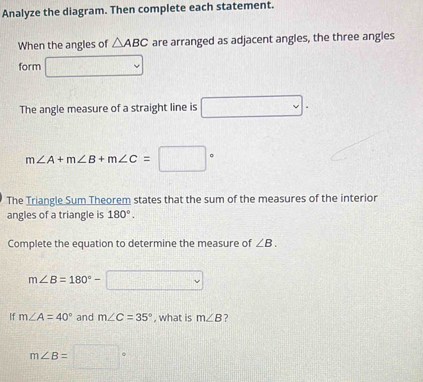 Analyze the diagram. Then complete each statement. 
When the angles of △ ABC are arranged as adjacent angles, the three angles 
form □ 
The angle measure of a straight line is □.
m∠ A+m∠ B+m∠ C=□°
The Triangle Sum Theorem states that the sum of the measures of the interior 
angles of a triangle is 180°. 
Complete the equation to determine the measure of ∠ B.
m∠ B=180°-□
If m∠ A=40° and m∠ C=35° , what is m∠ B ?
m∠ B=□°