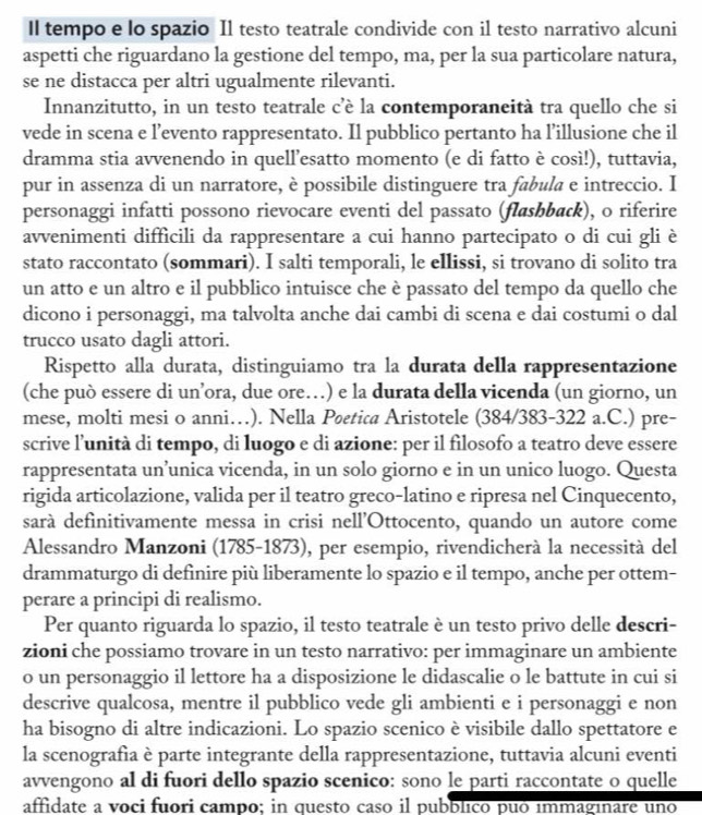 Il tempo e lo spazio Il testo teatrale condivide con il testo narrativo alcuni
aspetti che riguardano la gestione del tempo, ma, per la sua particolare natura,
se ne distacca per altri ugualmente rilevanti.
Innanzitutto, in un testo teatrale c’è la contemporaneità tra quello che si
vede in scena e l’evento rappresentato. Il pubblico pertanto ha l’illusione che il
dramma stia avvenendo in quell’esatto momento (e di fatto è così!), tuttavia,
pur in assenza di un narratore, è possibile distinguere tra fabula e intreccio. I
personaggi infatti possono rievocare eventi del passato (flashback), o riferire
avvenimenti difficili da rappresentare a cui hanno partecipato o di cui gli è
stato raccontato (sommari). I salti temporali, le ellissi, si trovano di solito tra
un atto e un altro e il pubblico intuisce che è passato del tempo da quello che
dicono i personaggi, ma talvolta anche dai cambi di scena e dai costumi o dal
trucco usato dagli attori.
Rispetto alla durata, distinguiamo tra la durata della rappresentazione
(che può essere di un’ora, due ore…) e la durata della vicenda (un giorno, un
mese, molti mesi o anni…). Nella Petica Aristotele (384/383-322 a.C.) pre-
scrive l’unità di tempo, di luogo e di azione: per il filosofo a teatro deve essere
rappresentata un’unica vicenda, in un solo giorno e in un unico luogo. Questa
rigida articolazione, valida per il teatro greco-latino e ripresa nel Cinquecento,
sarà definitivamente messa in crisi nell’Ottocento, quando un autore come
Alessandro Manzoni (1785-1873), per esempio, rivendicherà la necessità del
drammaturgo di definire più liberamente lo spazio e il tempo, anche per ottem-
perare a principi di realismo.
Per quanto riguarda lo spazio, il testo teatrale è un testo privo delle descri-
zioni che possiamo trovare in un testo narrativo: per immaginare un ambiente
o un personaggio il lettore ha a disposizione le didascalie o le battute in cui si
descrive qualcosa, mentre il pubblico vede gli ambienti e i personaggi e non
ha bisogno di altre indicazioni. Lo spazio scenico è visibile dallo spettatore e
la scenografia è parte integrante della rappresentazione, tuttavia alcuni eventi
avvengono al di fuori dello spazio scenico: sono le parti raccontate o quelle
affidate a voci fuori campo; in questo caso il pubblico puó immaginare uno