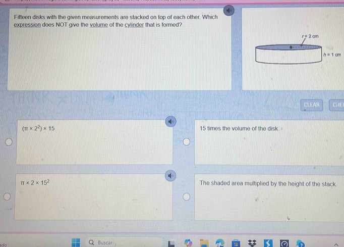 Fifteen disks with the given measurements are stacked on top of each other. Which
expression does NOT give the volume of the cylinder that is formed?
CLEAR CHE
(π * 2^2)* 15 15 times the volume of the disk.
π * 2* 15^2 The shaded area multiplied by the height of the stack
Buscar