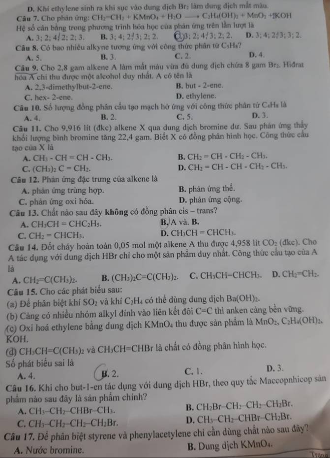 D. Khí ethylene sinh ra khi sục vào dung dịch Br_2 làm dung địch mắt màu.
Câu 7. Cho phản ứng: CH_2=CH_2+KMnO_4+H_2Oto C_2H_4(OH)_2+MnO_2+HCOH
Hệ số cân bằng trong phương trình hóa học của phản ứng trên lần lượt là
A. 3:2;4 2;2;3. B. 3;4;2;3;2;2, 3:2;4;3;2;2. D. 3;4;2;3;3;2.
Câu 8. Có bao nhiêu alkyne tương ứng với công thức phân tứ C_5H_1 1
A. 5. B. 3. C. 2. D. 4.
Câu 9. Cho 2,8 gam alkene A làm mất màu vừa đủ dung dịch chứa 8 gam Br_2. Hiđrat
hóa A chi thu được một alcohol duy nhất. A có tên là
A. 2,3-dimethylbut-2-ene. B. but - 2-ene.
C. hex- 2-ene. D. ethylene.
Câu 10. Số lượng đồng phân cầu tạo mạch hở ứng với công thức phân tử C₄Hs là
A. 4. B. 2. C. 5. D. 3.
Câu 11. Cho 9,916 lít (đkc) alkene X qua dung dịch bromine dư. Sau phán ứng thầy
khối lượng bình bromine tăng 22,4 gam. Biết X có đồng phân hình học. Công thức cầu
tạo của X là
A. CH_3-CH=CH-CH_3. B. CH_2=CH-CH_2-CH_3.
C. (CH_3)_2C=CH_2. D. CH_2=CH-CH-CH_2-CH_3.
Câu 12. Phản ứng đặc trưng của alkene là
A. phản ứng trùng hợp. B. phản ứng thế.
C. phản ứng oxi hóa. D. phản ứng cộng.
Câu 13. Chất nào sau đây không có đồng phân cis - trans?
A. CH_3CH=CHC_2H_5. B, A và. B.
C. CH_2=CHCH_3.
D. CH_3CH=CHCH_3.
Câu 14. Đốt cháy hoàn toàn 0,05 mol một alkene A thu được 4,958 lít CO_2 (dkc). Cho
A tác dụng với dung dịch HBr chi cho một sản phẩm duy nhất. Công thức cầu tạo của A
là
A. CH_2=C(CH_3)_2. B. (CH_3)_2C=C(CH_3)_2. C. CH_3CH=CHCH_3. D. CH_2=CH_2.
Câu 15. Cho các phát biểu sau:
(a) Để phân biệt khí SO_2 và khí C_2H_4 có thể dùng dung dịch Ba(OH)_2.
(b) Cảng có nhiều nhóm alkyl đính vào liên kết đôi C=C thì anken càng bền vững.
(c) Oxi hoá ethylene bằng dung dịch K MnO 1 thu được sản phẩm là MnO_2,C_2H_4(OH)_2,
KOH.
(d) CH_3CH=C(CH_3) 2 Và CH_3CH=CHBr là chất có đồng phân hình học.
Số phát biểu sai là D. 3.
A. 4. B. 2. C.1.
Câu 16. Khi cho but-1-en tác dụng với dung dịch HBr, theo quy tắc Maccopnhicop sản
phẩm nào sau đây là sản phẩm chính?
A. CH_3-CH_2 _ CHBr- CH_3.
B. CH_2Br-CH_2-CH_2-CH_2Br.
C. CH_3-CH_2-CH_2-CH_2Br.
D. CH_3-CH_2-CHBr-CH_2Br.
Câu 17. Để phân biệt styrene và phenylacetylene chỉ cần dùng chất nào sau đây?
A. Nước bromine. B. Dung dịch KMnO₄. Tranu