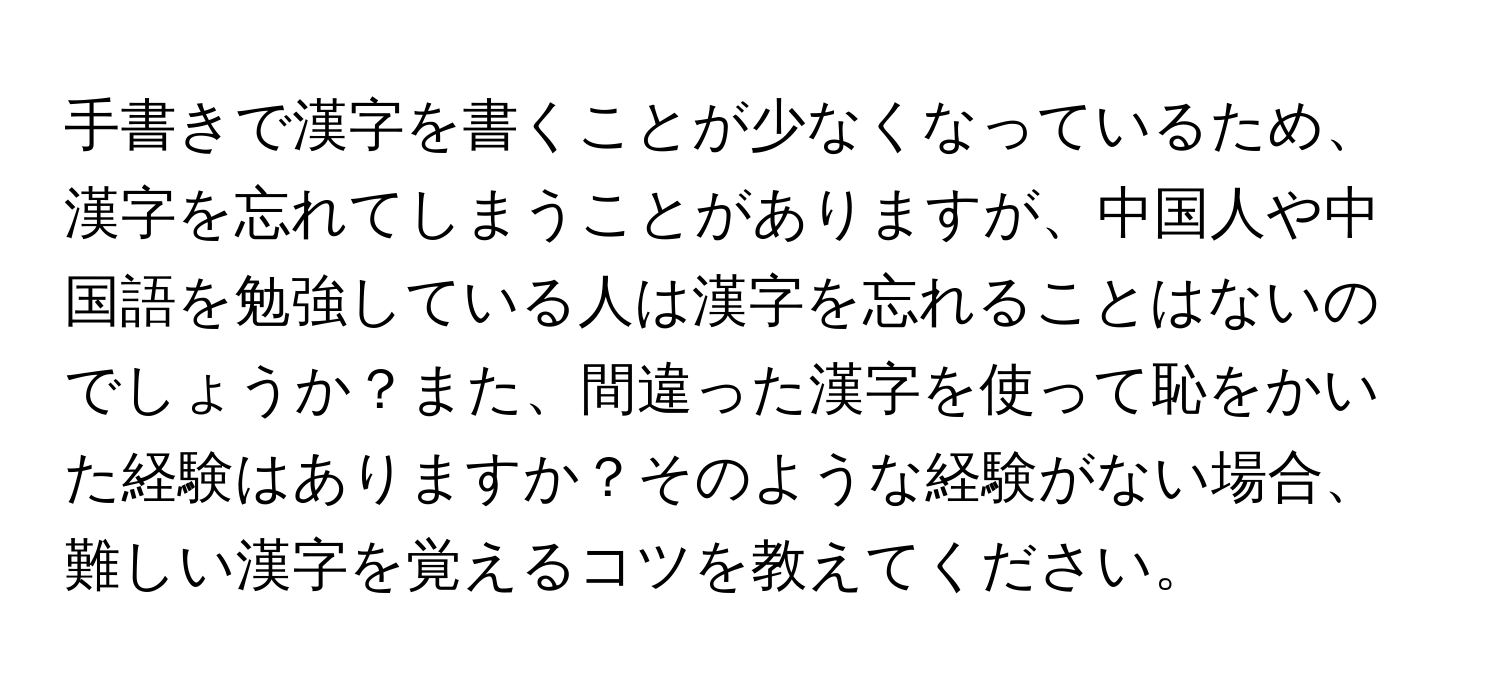 手書きで漢字を書くことが少なくなっているため、漢字を忘れてしまうことがありますが、中国人や中国語を勉強している人は漢字を忘れることはないのでしょうか？また、間違った漢字を使って恥をかいた経験はありますか？そのような経験がない場合、難しい漢字を覚えるコツを教えてください。