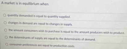 A market is in equilibrium when
quantity demanded is equal to quantity supplied.
changes in demand are equal to changes in supply.
the amount consumers wish to purchase is equal to the amount producers wish to produce.
the determinants of supply are equal to the determinants of demand.
consumer preferences are equal to production costs.