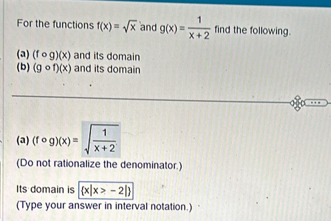 For the functions f(x)=sqrt(x) and g(x)= 1/x+2  find the following. 
(a) (fcirc g)(x) and its domain 
(b) (gcirc f)(x) and its domain 
(a) (fcirc g)(x)=sqrt(frac 1)x+2
(Do not rationalize the denominator.) 
Its domain is  x|x>-2|
(Type your answer in interval notation.)