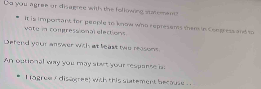 Do you agree or disagree with the following statement? 
It is important for people to know who represents them in Congress and to 
vote in congressional elections. 
Defend your answer with at least two reasons. 
An optional way you may start your response is: 
l (agree / disagree) with this statement because . . .