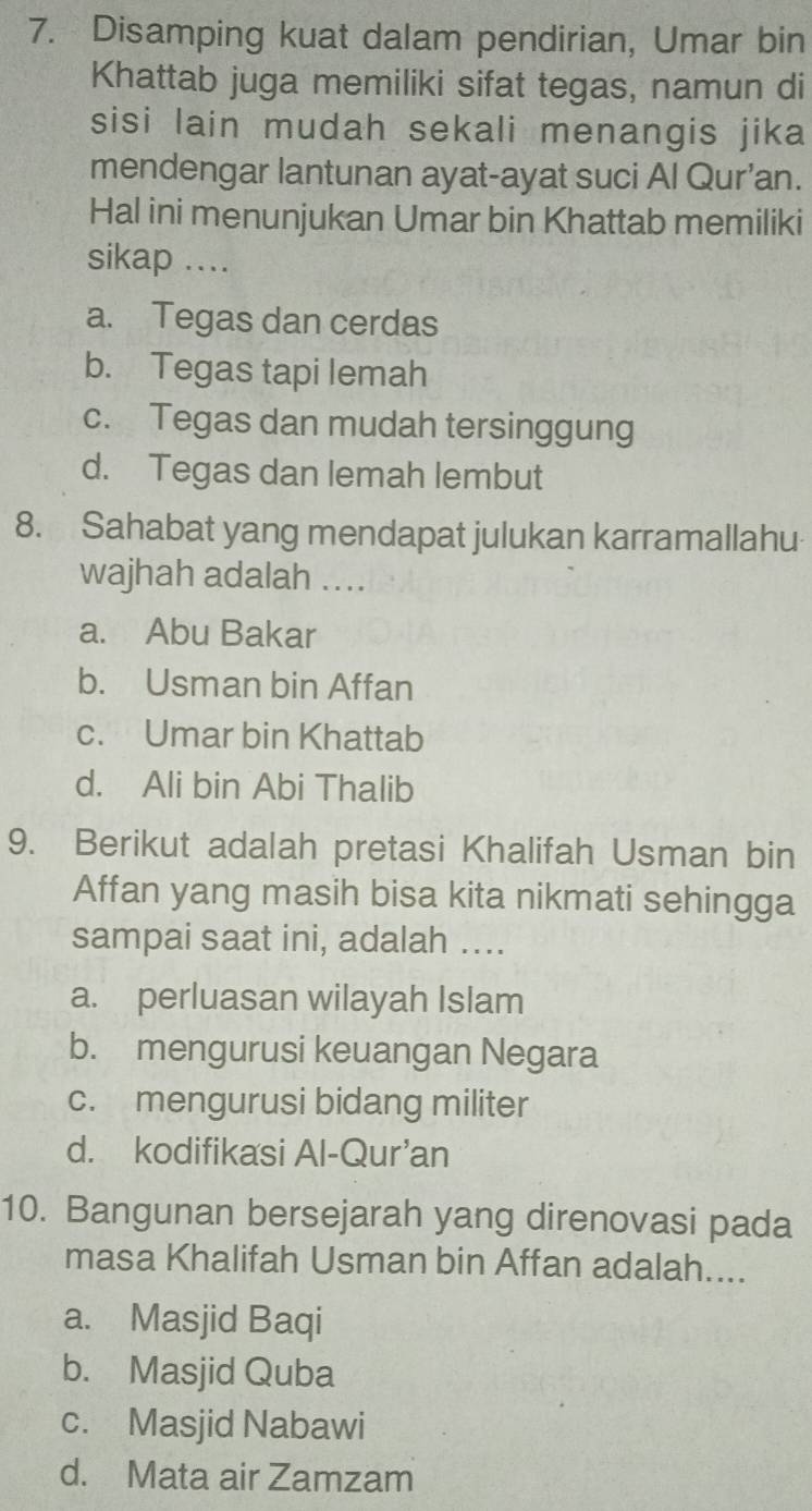 Disamping kuat dalam pendirian, Umar bin
Khattab juga memiliki sifat tegas, namun di
sisi lain mudah sekali menangis jika
mendengar lantunan ayat-ayat suci Al Qur’an.
Hal ini menunjukan Umar bin Khattab memiliki
sikap ...
a. Tegas dan cerdas
b. Tegas tapi lemah
c. Tegas dan mudah tersinggung
d. Tegas dan lemah lembut
8. Sahabat yang mendapat julukan karramallahu
wajhah adalah ..
a. Abu Bakar
b. Usman bin Affan
c. Umar bin Khattab
d. Ali bin Abi Thalib
9. Berikut adalah pretasi Khalifah Usman bin
Affan yang masih bisa kita nikmati sehingga
sampai saat ini, adalah ....
a. perluasan wilayah Islam
b. mengurusi keuangan Negara
c. mengurusi bidang militer
d. kodifikasi Al-Qur'an
10. Bangunan bersejarah yang direnovasi pada
masa Khalifah Usman bin Affan adalah....
a. Masjid Baqi
b. Masjid Quba
c. Masjid Nabawi
d. Mata air Zamzam