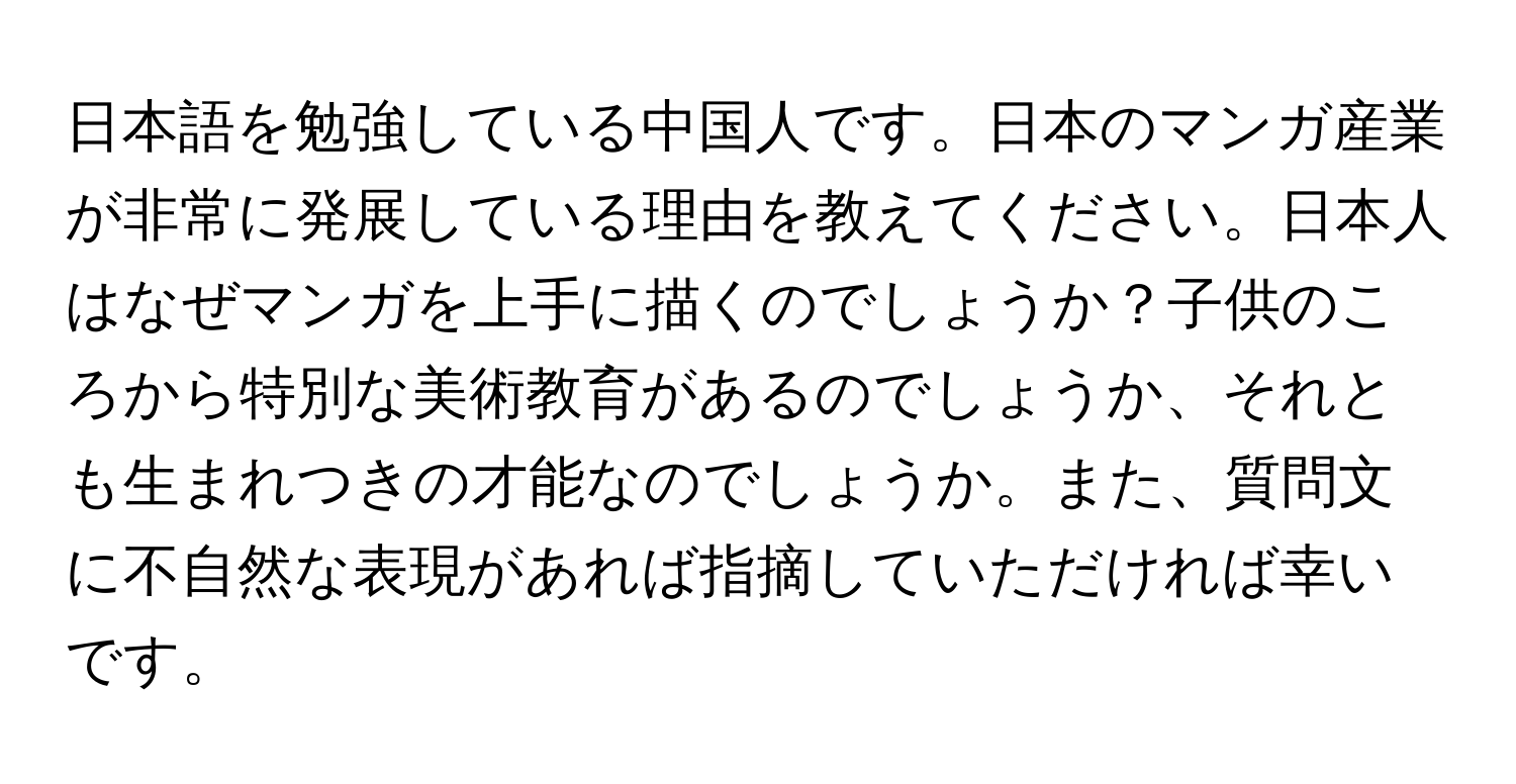 日本語を勉強している中国人です。日本のマンガ産業が非常に発展している理由を教えてください。日本人はなぜマンガを上手に描くのでしょうか？子供のころから特別な美術教育があるのでしょうか、それとも生まれつきの才能なのでしょうか。また、質問文に不自然な表現があれば指摘していただければ幸いです。