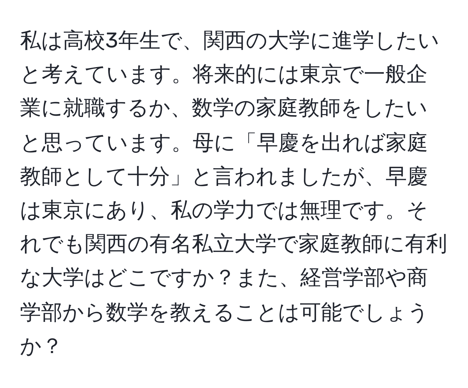 私は高校3年生で、関西の大学に進学したいと考えています。将来的には東京で一般企業に就職するか、数学の家庭教師をしたいと思っています。母に「早慶を出れば家庭教師として十分」と言われましたが、早慶は東京にあり、私の学力では無理です。それでも関西の有名私立大学で家庭教師に有利な大学はどこですか？また、経営学部や商学部から数学を教えることは可能でしょうか？