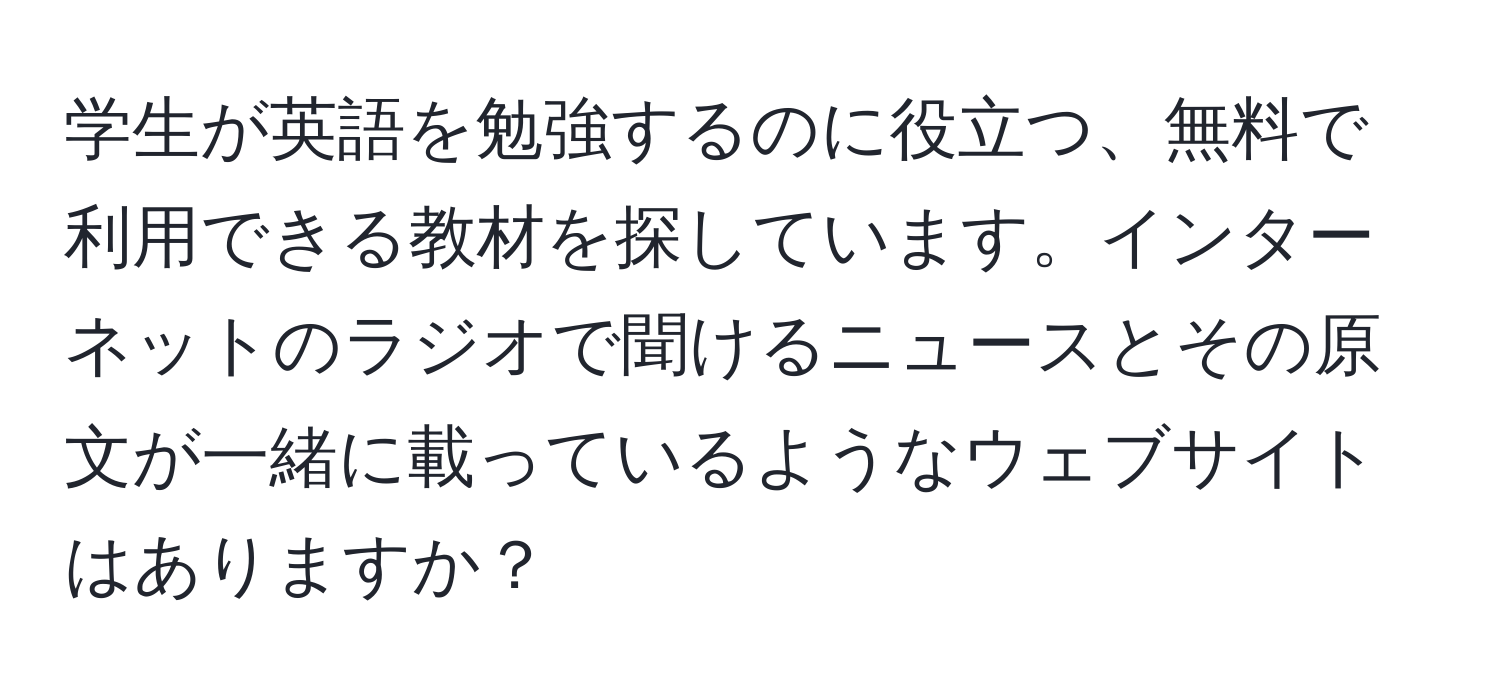 学生が英語を勉強するのに役立つ、無料で利用できる教材を探しています。インターネットのラジオで聞けるニュースとその原文が一緒に載っているようなウェブサイトはありますか？