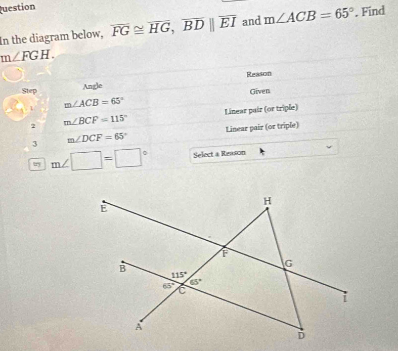 Question
In the diagram below, overline FG≌ overline HG,overline BD||overline EI and m∠ ACB=65°. Find
m∠ FGH.
Reason
Step Angle
Given
1 m∠ ACB=65°
2 m∠ BCF=115° Linear pair (or triple)
3 m∠ DCF=65° Linear pair (or triple)
ty m∠ □ =□° Select a Reason