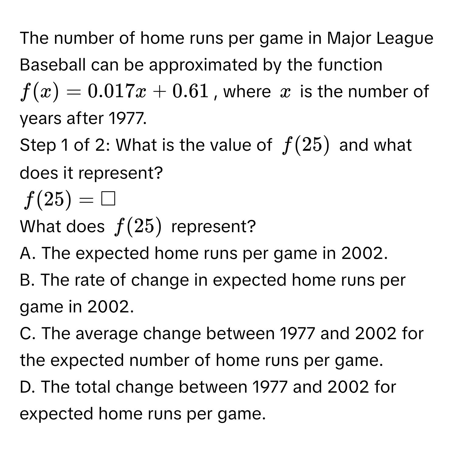 The number of home runs per game in Major League Baseball can be approximated by the function $f(x) = 0.017x + 0.61$, where $x$ is the number of years after 1977. 
Step 1 of 2: What is the value of $f(25)$ and what does it represent?
$f(25) = □$
What does $f(25)$ represent? 
A. The expected home runs per game in 2002. 
B. The rate of change in expected home runs per game in 2002. 
C. The average change between 1977 and 2002 for the expected number of home runs per game. 
D. The total change between 1977 and 2002 for expected home runs per game.