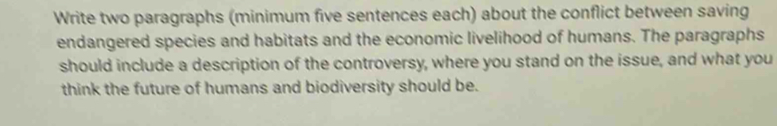 Write two paragraphs (minimum five sentences each) about the conflict between saving 
endangered species and habitats and the economic livelihood of humans. The paragraphs 
should include a description of the controversy, where you stand on the issue, and what you 
think the future of humans and biodiversity should be.