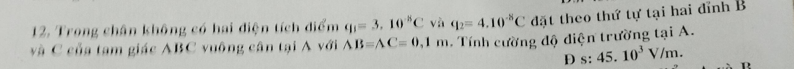 Trong chân không có hai điện tích điểm q_1=3,10^(-8)C và q_2=4.10^(-8)C đặt theo thứ tự tại hai đỉnh B
và C của tạm giác ABC vuông cân tại A với AB=AC=0 , 1 m. Tính cường độ diện trường tại A.
D s:45.10^3V/m. 
D