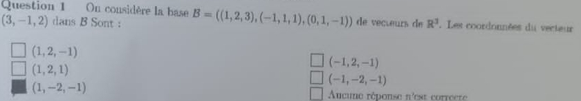 On considère la base B=((1,2,3),(-1,1,1),(0,1,-1)) de vecœeurs de R^3. Les coordonnées du vecteur
(3,-1,2) dans B Sont :
(1,2,-1)
(1,2,1)
(-1,2,-1)
(-1,-2,-1)
(1,-2,-1)
Aucune réponse n'est correcre