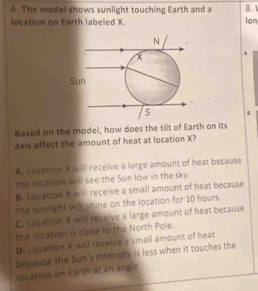 The model shows sunlight touching Earth and a 8. 1
location on Earth labeled X. Ion
A
B
Based on the model, how does the tilt of Earth on its
axis affect the amount of heat at location X?
A. Location X will receive a large amount of heat because
the location will see the Sun low in the sky.
B. Location X will receive a small amount of heat because
the sunlight will shine on the location for 10 hours.
C. Location X will receive a large amount of heat because
the location is close to the North Pole.
D. Location X will receive a small amount of heat
because the Sun's intensity is less when it touches the
location on Earth at an angle