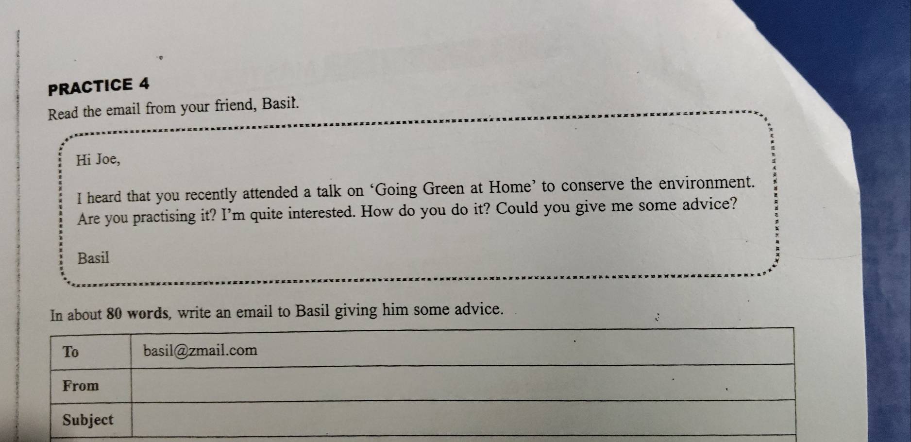 PRACTICE 4 
Read the email from your friend, Basil. 
Hi Joe, 
I heard that you recently attended a talk on ‘Going Green at Home’ to conserve the environment. 
Are you practising it? I'm quite interested. How do you do it? Could you give me some advice? 
Basil 
In about 80 words, write an email to Basil giving him some advice.