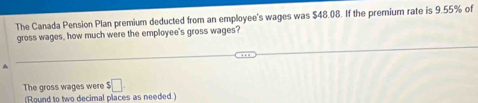 The Canada Pension Plan premium deducted from an employee's wages was $48.08. If the premium rate is 9.55% of 
gross wages, how much were the employee's gross wages? 
The gross wages were $□. 
(Round to two decimal places as needed.)